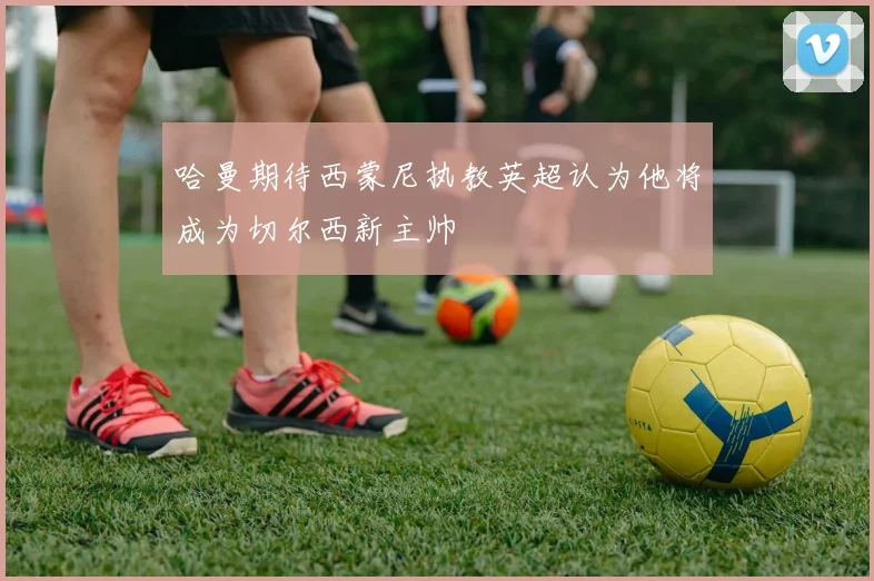 哈曼期待西蒙尼执教英超认为他将成为切尔西新主帅