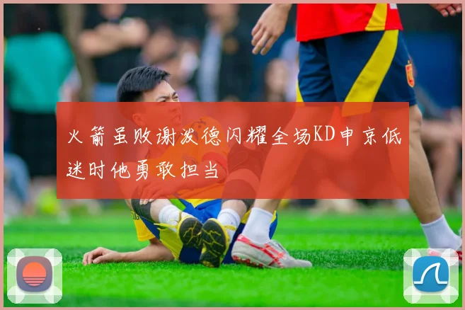 火箭虽败谢泼德闪耀全场KD申京低迷时他勇敢担当