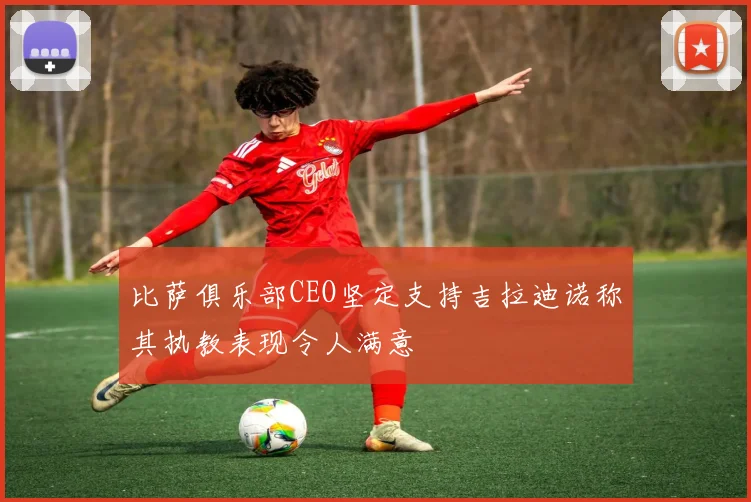 比萨俱乐部CEO坚定支持吉拉迪诺称其执教表现令人满意