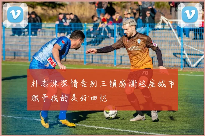 朴志洙深情告别三镇感谢这座城市赋予我的美好回忆