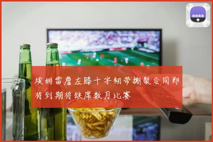 埃姆雷詹左膝十字韧带撕裂合同即将到期将缺席数月比赛