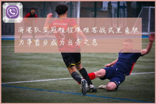 海港队亚冠征程艰难客战武里南联力争首分成为当务之急
