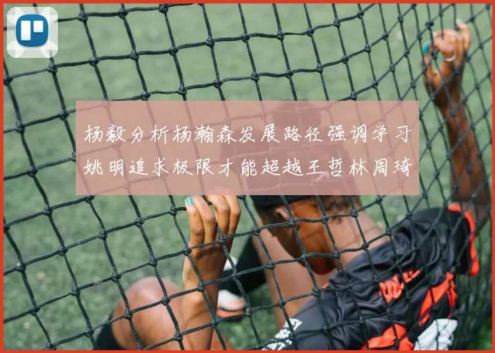 杨毅分析杨瀚森发展路径强调学习姚明追求极限才能超越王哲林周琦状态
