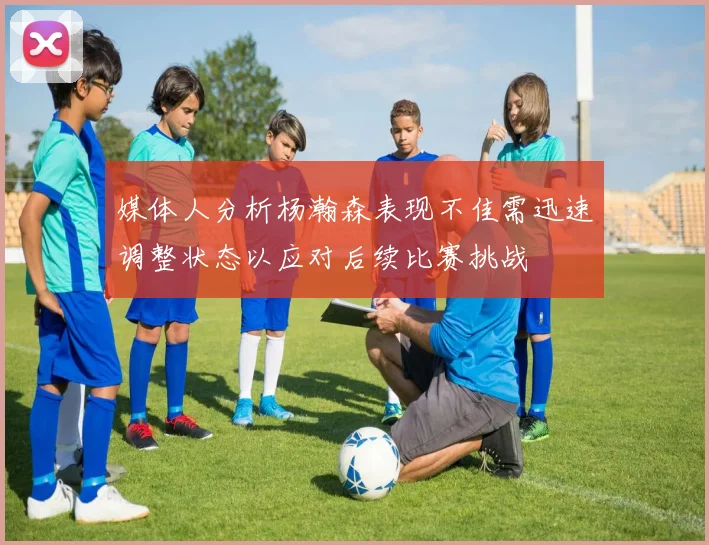 媒体人分析杨瀚森表现不佳需迅速调整状态以应对后续比赛挑战