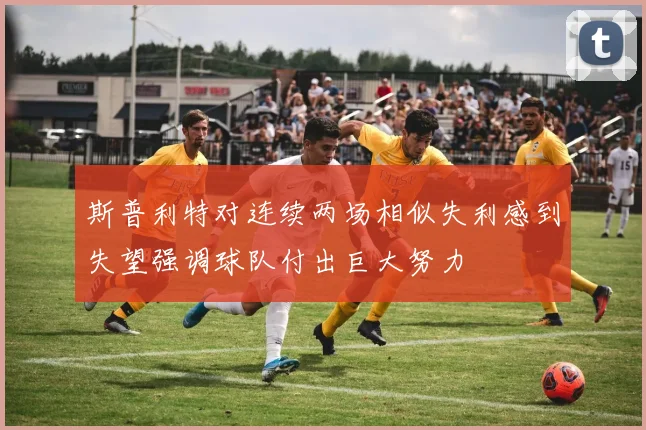 斯普利特对连续两场相似失利感到失望强调球队付出巨大努力
