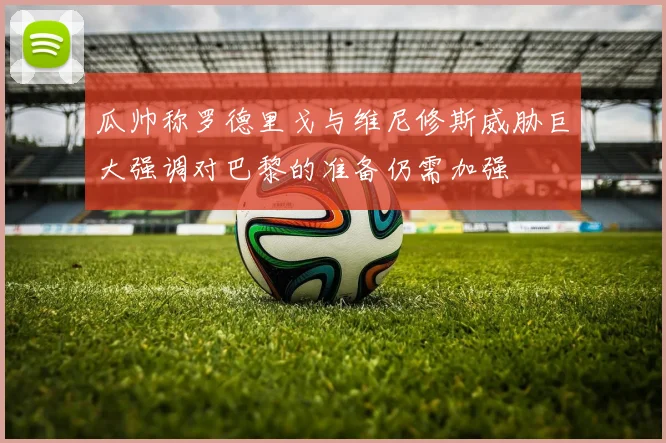 瓜帅称罗德里戈与维尼修斯威胁巨大强调对巴黎的准备仍需加强