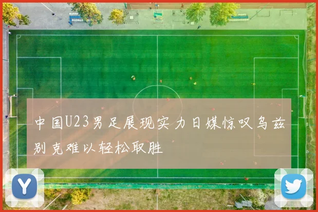 中国U23男足展现实力日媒惊叹乌兹别克难以轻松取胜