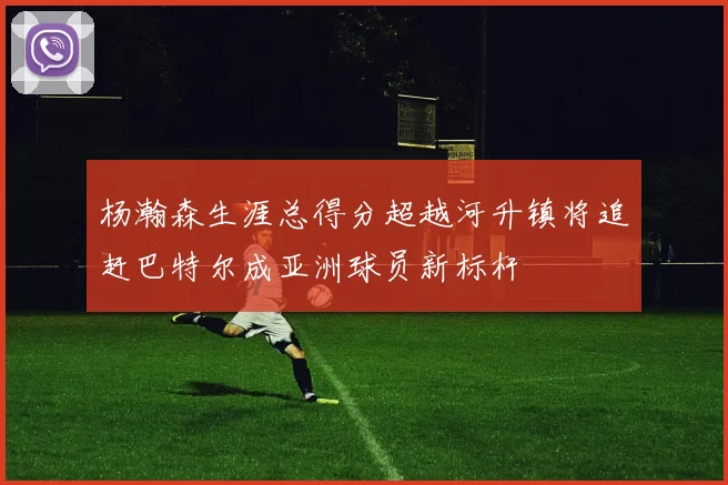 杨瀚森生涯总得分超越河升镇将追赶巴特尔成亚洲球员新标杆