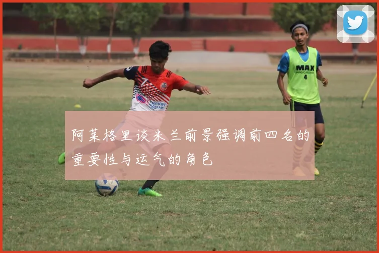 阿莱格里谈米兰前景强调前四名的重要性与运气的角色