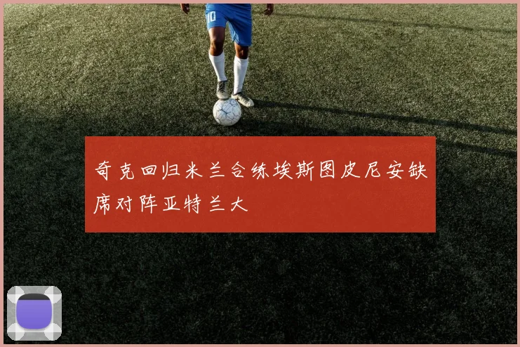 奇克回归米兰合练埃斯图皮尼安缺席对阵亚特兰大