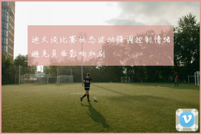迪文谈比赛状态波动强调控制情绪避免负面影响加剧