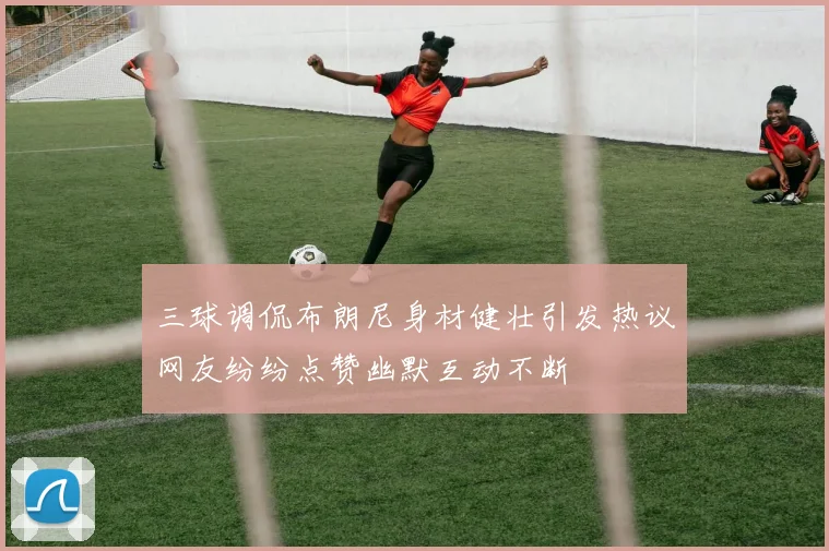 三球调侃布朗尼身材健壮引发热议网友纷纷点赞幽默互动不断