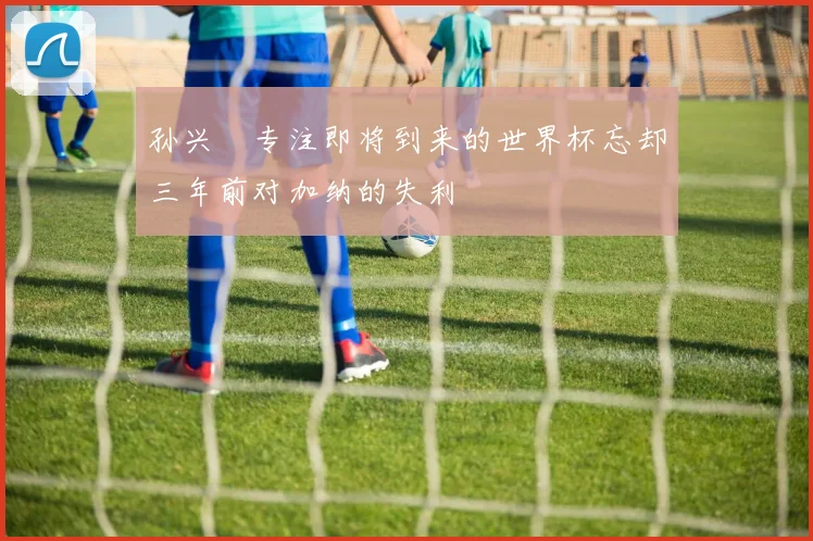 孙兴慜专注即将到来的世界杯忘却三年前对加纳的失利