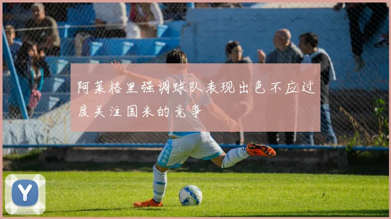 阿莱格里强调球队表现出色不应过度关注国米的竞争