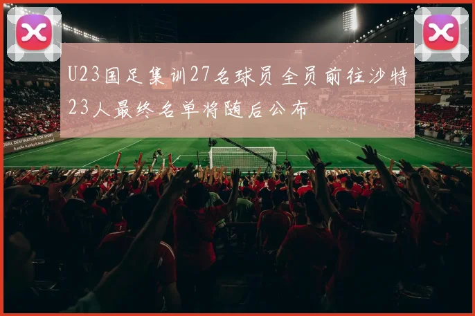 U23国足集训27名球员全员前往沙特23人最终名单将随后公布