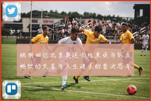 姚明回忆北京奥运会结束夜与队友畅饮的失落与人生追求的首次思考