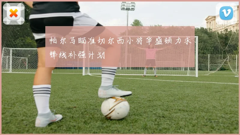 帕尔马瞄准切尔西小将华盛顿力求锋线补强计划