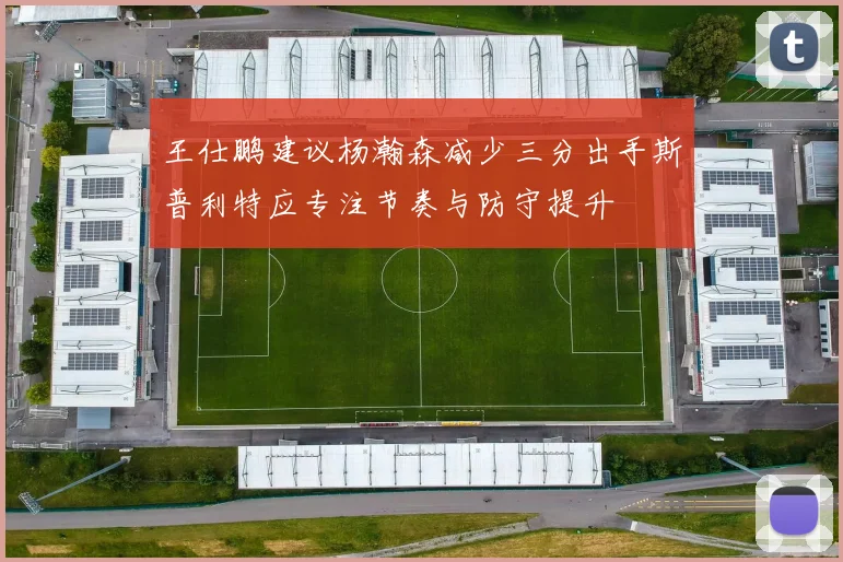 王仕鹏建议杨瀚森减少三分出手斯普利特应专注节奏与防守提升