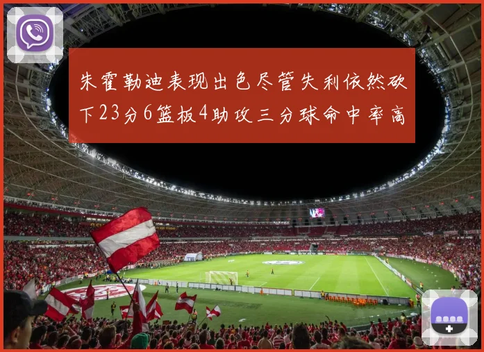 朱霍勒迪表现出色尽管失利依然砍下23分6篮板4助攻三分球命中率高达50