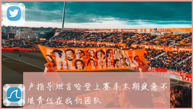 卢指导坦言哈登上赛季末期疲惫不堪责任在我们团队