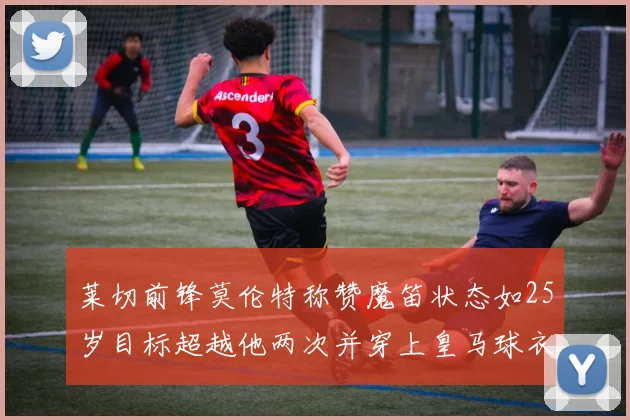 莱切前锋莫伦特称赞魔笛状态如25岁目标超越他两次并穿上皇马球衣