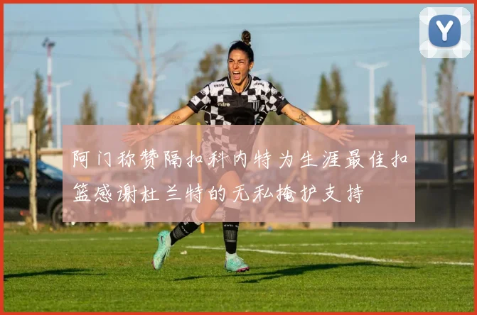 阿门称赞隔扣科内特为生涯最佳扣篮感谢杜兰特的无私掩护支持