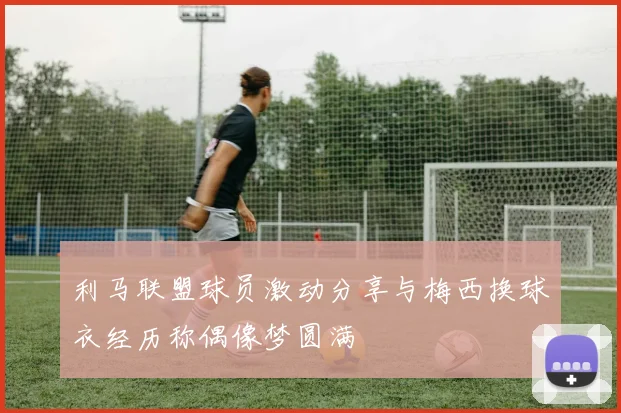 利马联盟球员激动分享与梅西换球衣经历称偶像梦圆满