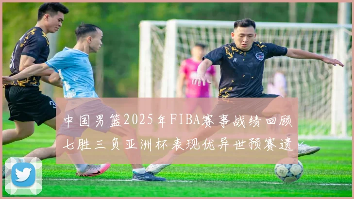中国男篮2025年FIBA赛事战绩回顾七胜三负亚洲杯表现优异世预赛遗憾负于韩国