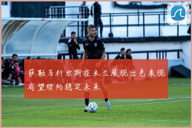 萨勒马科尔斯在米兰展现出色表现有望续约稳定未来