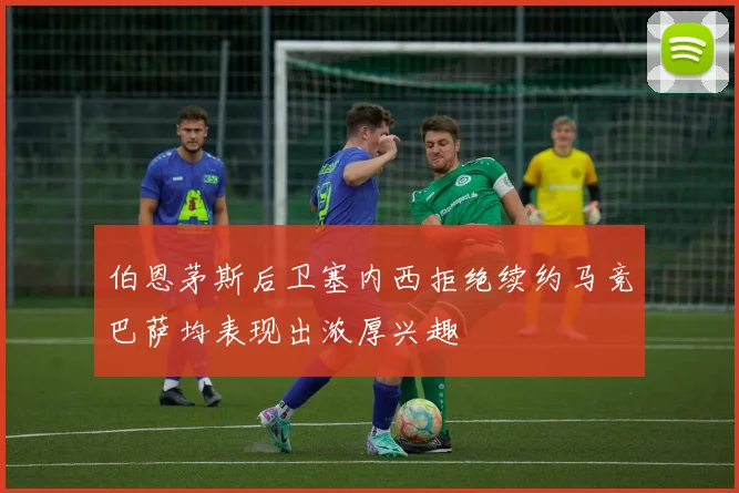 伯恩茅斯后卫塞内西拒绝续约马竞巴萨均表现出浓厚兴趣