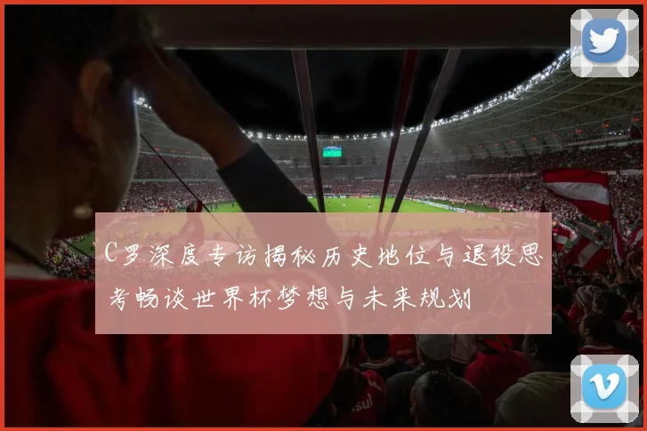 C罗深度专访揭秘历史地位与退役思考畅谈世界杯梦想与未来规划