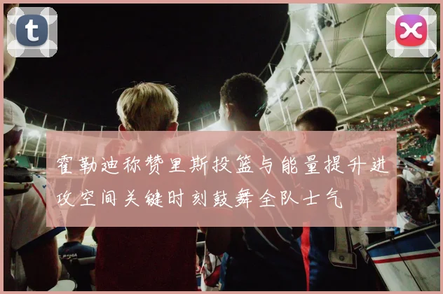 霍勒迪称赞里斯投篮与能量提升进攻空间关键时刻鼓舞全队士气