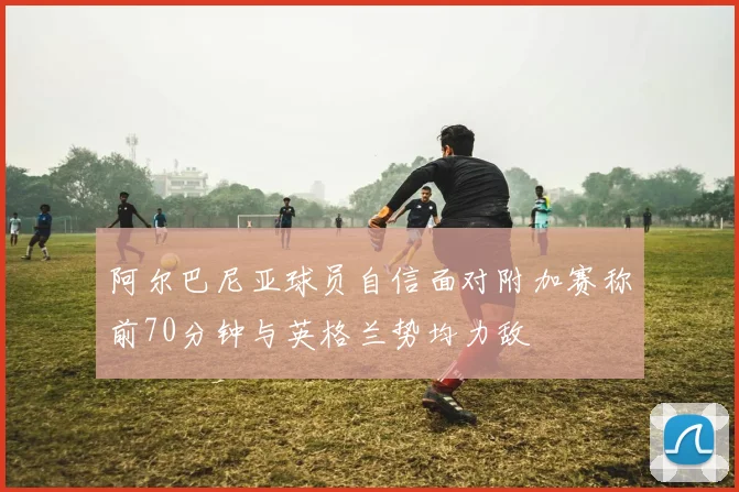 阿尔巴尼亚球员自信面对附加赛称前70分钟与英格兰势均力敌