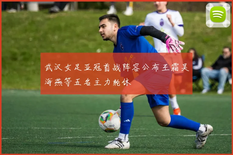 武汉女足亚冠首战阵容公布王霜吴海燕等五名主力轮休