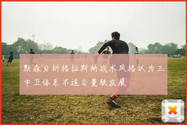 默森分析格拉斯纳战术风格认为三中卫体系不适合曼联发展