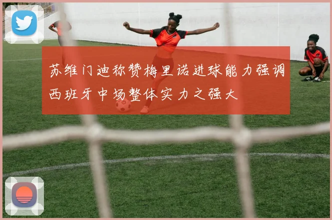 苏维门迪称赞梅里诺进球能力强调西班牙中场整体实力之强大