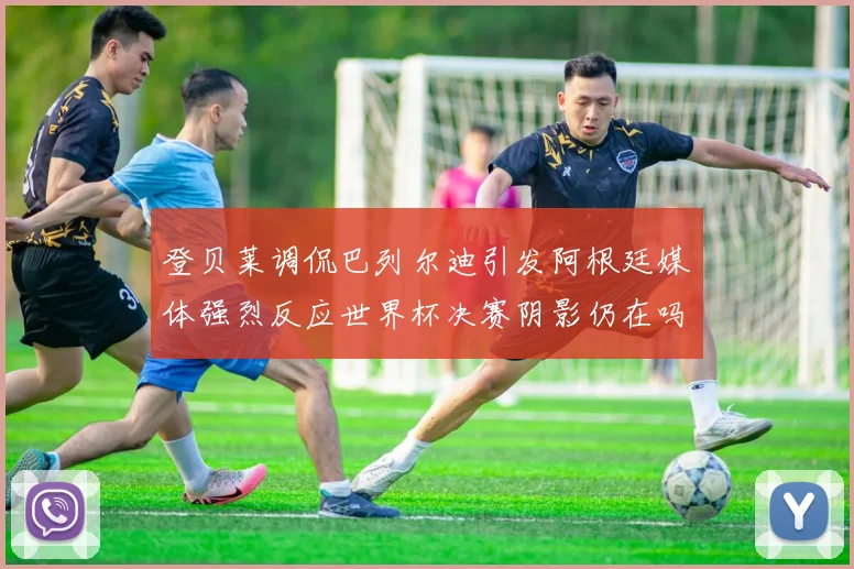 登贝莱调侃巴列尔迪引发阿根廷媒体强烈反应世界杯决赛阴影仍在吗