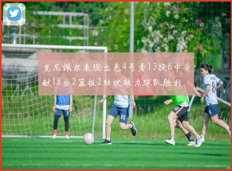 克尼佩尔表现出色4号秀13投6中贡献18分2篮板2助攻助力球队胜利