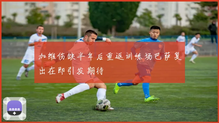 加维伤缺半年后重返训练场巴萨复出在即引发期待