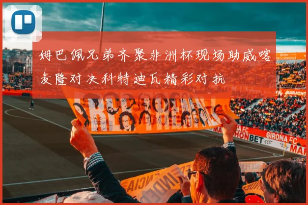 姆巴佩兄弟齐聚非洲杯现场助威喀麦隆对决科特迪瓦精彩对抗