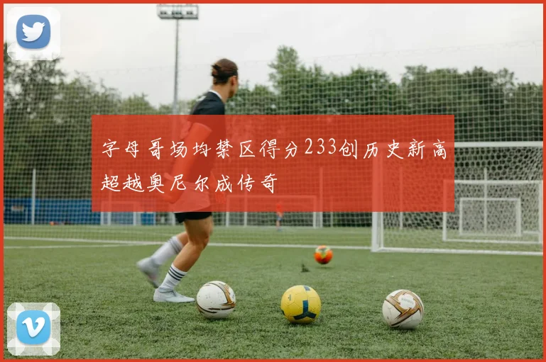 字母哥场均禁区得分233创历史新高超越奥尼尔成传奇