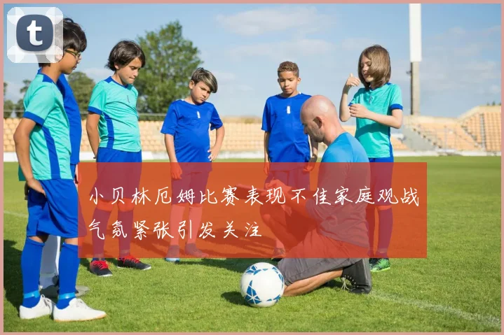 小贝林厄姆比赛表现不佳家庭观战气氛紧张引发关注