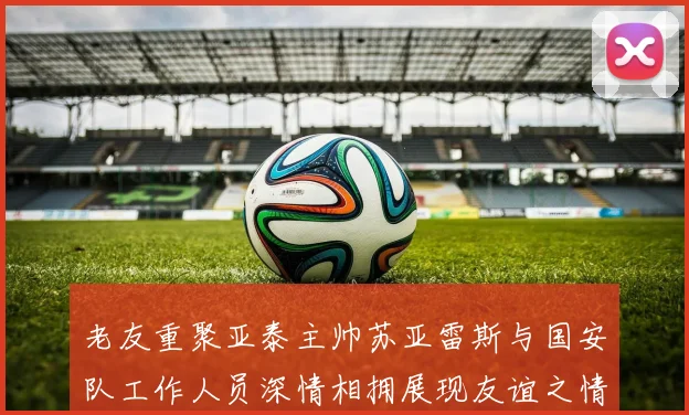 老友重聚亚泰主帅苏亚雷斯与国安队工作人员深情相拥展现友谊之情