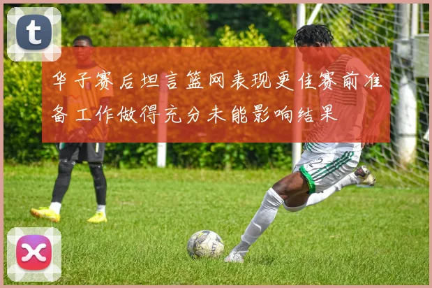 华子赛后坦言篮网表现更佳赛前准备工作做得充分未能影响结果