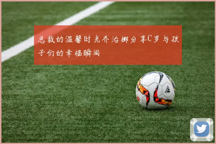 总裁的温馨时光乔治娜分享C罗与孩子们的幸福瞬间