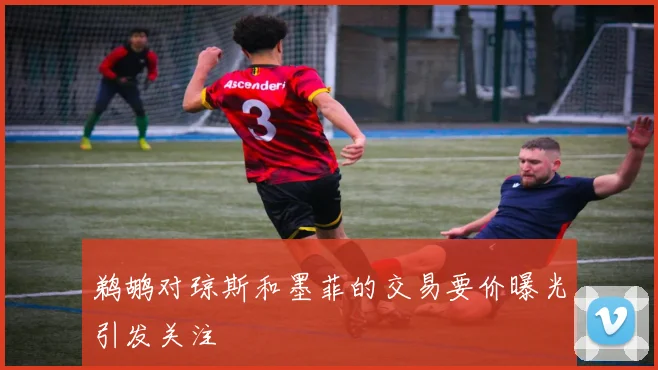 鹈鹕对琼斯和墨菲的交易要价曝光引发关注