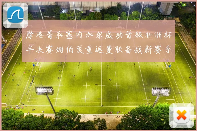 摩洛哥和塞内加尔成功晋级非洲杯半决赛姆伯莫重返曼联备战新赛季