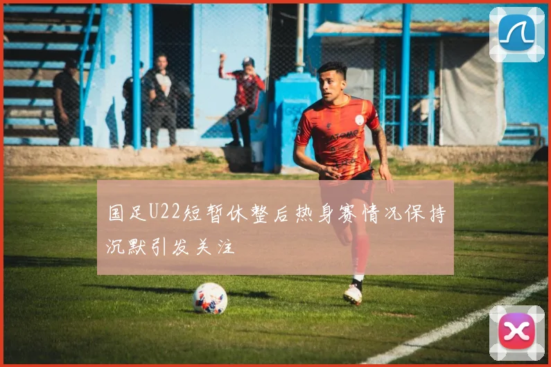 国足U22短暂休整后热身赛情况保持沉默引发关注
