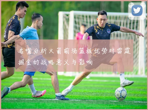 名嘴分析火箭前场篮板优势对雷霆掘金的战略意义与影响