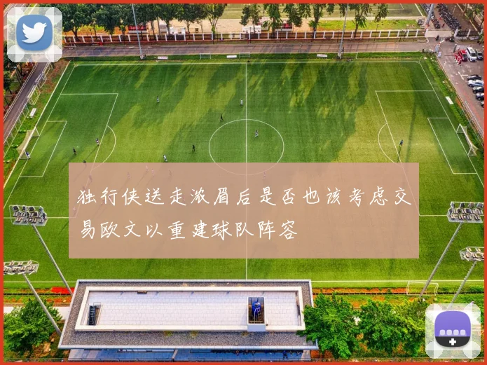 独行侠送走浓眉后是否也该考虑交易欧文以重建球队阵容